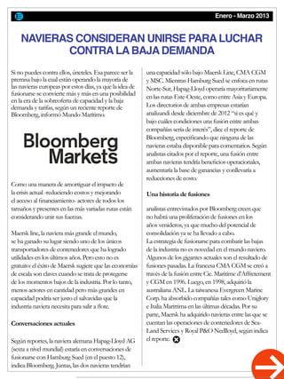 Enero - Marzo 2013
Si no puedes contra ellos, úneteles. Esa parece ser la
premisa bajo la cual están operando la mayoría de
las navieras europeas por estos días, ya que la idea de
fusionarse se convierte más y más en una posibilidad
en la era de la sobreoferta de capacidad y la baja
demanda y tarifas, según un reciente reporte de
Bloomberg, informó Mundo Marítimo.
Como una manera de amortiguar el impacto de
la crisis actual -reduciendo costos y mejorando
el acceso al financiamiento- actores de todos los
tamaños y presentes en las más variadas rutas están
considerando unir sus fuerzas.
Maersk line, la naviera más grande el mundo,
se ha ganado su lugar siendo uno de los únicos
transportadores de contenedores que ha logrado
utilidades en los últimos años. Pero esto no es
gratuito: el éxito de Maersk sugiere que las economías
de escala son claves cuando se trata de protegerse
de los momentos bajos de la industria. Por lo tanto,
menos actores en cantidad pero más grandes en
capacidad podría ser justo el salvavidas que la
industria naviera necesita para salir a flote.
Según reportes, la naviera alemana Hapag-Lloyd AG
(sexta a nivel mundial) estaría en conversaciones de
fusionarse con Hamburg Sued (en el puesto 12),
indica Bloomberg. Juntas, las dos navieras tendrían
una capacidad sólo bajo Maersk Line, CMA CGM
y MSC. Mientras Hamburg Sued se enfoca en rutas
Norte-Sur, Hapag-Lloyd operaría mayoritariamente
en las rutas Este-Oeste, como entre Asia y Europa.
Los directorios de ambas empresas estarían
analizandi desde diciembre de 2012 “si es qué y
bajo cuáles condiciones una fusión entre ambas
compañías sería de interés”, dice el reporte de
Bloomberg, especificando que ninguna de las
navieras estaba disponible para comentarios. Según
analistas citados por el reporte, una fusión entre
ambas navieras tendría beneficios operacionales,
aumentaría la base de ganancias y conllevaría a
reducciones de costo.
analistas entrevistados por Bloomberg creen que
no habrá una proliferación de fusiones en los
años venideros, ya que mucho del potencial de
consolidación ya se ha llevado a cabo.
La estrategia de fusionarse para combatir las bajas
de la industria no es novedad en el mundo naviero.
Algunos de los gigantes actuales son el resultado de
fusiones pasadas. La francesa CMA CGM se creó a
través de la fusión entre Cie. Maritime d’Affretement
y CGM en 1996. Luego, en 1998, adquirió la
australiana ANL. La taiwanesa Evergreen Marine
Corp. ha absorbido compañías tales como Uniglory
e Italia Marittima en las últimas décadas. Por su
parte, Maersk ha adquirido navieras entre las que se
cuentan las operaciones de contenedores de Sea-
Land Services y Royal P&O Nedlloyd, según indica
el reporte.
NAVIERAS CONSIDERAN UNIRSE PARALUCHAR
CONTRALABAJADEMANDA
Conversaciones actuales
Una historia de fusiones
 