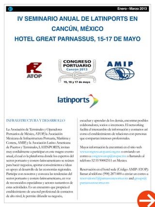 Enero - Marzo 2013
IV SEMINARIO ANUAL DE LATINPORTS EN
CANCÚN, MÉXICO
HOTEL GREAT PARNASSUS, 15-17 DE MAYO
INFRAESTRUCTURA Y DESARROLLO
La Asociación de Terminales y Operadores
Portuarios de México, ATOP, la Asociación
Mexicana de Infraestructura Portuaria, Marítima y
Costera, AMIP, y la Asociación Latino Americana
de Puertos y Terminales, LATINPORTS, invitan
muy cordialmente a participar en este magno evento
anual, el cual es la plataforma donde los expertos del
sector portuario y costero latinoamericano se reúnen
para hacer negocios, aportar conocimientos e ideas
en apoyo al desarrollo de las economías regionales.
Participe con nosotros y conozca las tendencias del
sector portuario y costero latinoamericano, en voz
de reconocidos especialistas y actores sustantivos de
estas actividades. Es un encuentro que propicia el
establecimiento de una red profesional de contactos
de alto nivel, le permite difundir su negocio,
escuchar y aprender de los demás, encontrar posibles
colaboradores, socios o inversores. El networking
facilita el intercambio de información y contactos así
como el establecimiento de relaciones con personas
que compartan intereses profesionales.
Mayor información la encontrará en el sitio web
www.congreso.atop.ami.org.mx o enviando un
correo a congreso.atop@atopac.mx o llamando al
teléfono 52 55 90002511 en Mexico.
Reservación en el hotel sede (Código AMIP-ATOP):
llamar al teléfono (998) 2871400 o enviar un correo a
reservations1@parnassusresorts.com and groups@
parnassusreseorts.com
 