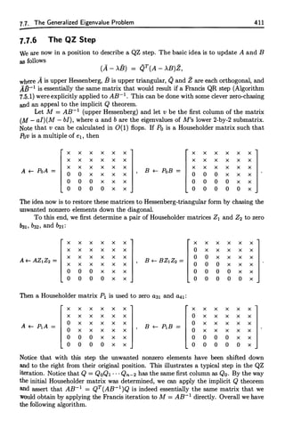 7.1. The Generalized Eigenvalue Problem 411
7.7.6 The QZ Step
We are now in a position to describe a QZ step. The basic idea is to update A and B
as follows
(A - >.B) = QT(A - >.B)Z,
where A is upper Hessenberg, fJ is upper triangular, Q and Z are each orthogonal, and
AfJ-1 is essentially the same matrix that would result if a Francis QR step (Algorithm
7.5.1) were explicitly applied to AB-1 • This can be done with some clever zero-chasing
and an appeal to the implicit Q theorem.
Let M = AB-1 (upper Hessenberg) and let v be the first column of the matrix
(M - al)(M - bl), where a and b are the eigenvalues of M's lower 2-by-2 submatrix.
Note that v can be calculated in 0(1) flops. If Po is a Householder matrix such that
Pov is a multiple of e1, then
x x x x x x x x x x x x
x x x x x x x x x x x x
A +-- PoA =
x x x x x x
B +-- PoB =
x x x x x x
0 0 x x x x 0 0 0 x x x
0 0 0 x x x 0 0 0 0 x x
0 0 0 0 x x 0 0 0 0 0 x
The idea now is to restore these matrices to Hessenberg-triangular form by chasing the
unwanted nonzero elements down the diagonal.
To this end, we first determine a pair of Householder matrices Z1 and Z2 to zero
"31, ba2, and �1:
x x x x x x x x x x x x
x x x x x x 0 x x x x x
A+- AZ1Z2 =
x x x x x x
B +-- BZ1Z2 =
0 0 x x x x
x x x x x x 0 0 0 x x x
0 0 0 x x x 0 0 0 0 x x
0 0 0 0 x x 0 0 0 0 0 x
Then a Householder matrix P1 is used to zero aa1 and a41 :
x x x x x x x x x x x x
x x x x x x 0 x x x x x
A +-- P1A =
0 x x x x x
B +-- PiB =
0 x x x x x
0 x x x x x 0 x x x x x
0 0 0 x x x 0 0 0 0 x x
0 0 0 0 x x 0 0 0 0 0 x
Notice that with this step the unwanted nonzero elements have been shifted down
and to the right from their original position. This illustrates a typical step in the QZ
iteration. Notice that Q = QoQ1 · · · Qn-2 has the same first column as Qo. By the way
the initial Householder matrix was determined, we can apply the implicit Q theorem
and assert that AB-1 = QT(AB-1)Q is indeed essentially the same matrix that we
would obtain by applying the Francis iteration to M = AB-1 directly. Overall we have
the following algorithm.
 