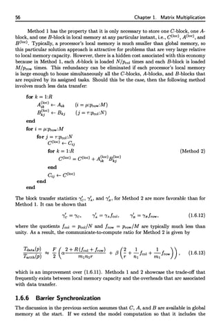 56 Chapter 1. Matrix Multiplication
Method 1 has the property that it is only necessary to store one C-block, one A­
block, and one B-block in local memory at any particular instant, i.e., C(loc), A(loc), and
B(loc). Typically, a processor's local memory is much smaller than global memory, so
this particular solution approach is attractive for problems that are very large relative
to local memory capacity. However, there is a hidden cost associated with this economy
because in Method 1, each A-block is loaded N/Pcol times and each B-block is loaded
M/Prow times. This redundancy can be eliminated if each processor's local memory
is large enough to house simultaneously all the C-blocks, A-blocks, and B-blocks that
are required by its assigned tasks. Should this be the case, then the following method
involves much less data transfer:
for k = l:R
end
A(loc) L_
A·
ik ...---- ik
B(loc) L_
B .
kj ...----
k3
for i = µ:prow:M
for j = r:Pco1:N
C(loc) +--- Cij
for k = l:R
(i = /L:Prow:M)
(j = T:Pcol:N)
C(loc) =
C(loc) + A��oc)Bk�oc)
end
end
Cij t- C(loc)
end
(Method 2)
The block transfer statistics "{�, "{�, and "{� , for Method 2 are more favorable than for
Method 1. It can be shown that
I
'Ye = "fc, (1.6.12)
where the quotients fcol = Pcoi/N and /row = Prow/M are typically much less than
unity. As a result, the communicate-to-compute ratio for Method 2 is given by
Tdata(P) ......, F ( 2 + R (fcol + /row) /3 (� 2_J. 2_ I ))
( )
......, a + + col + Jrow '
Tarith p 2 m1n1r r ni m1
(1.6.13)
which is an improvement over (1.6.11). Methods 1 and 2 showcase the trade-off that
frequently exists between local memory capacity and the overheads that are associated
with data transfer.
1.6.6 Barrier Synchronization
The discussion in the previous section assumes that C, A, and B are available in global
memory at the start. If we extend the model computation so that it includes the
 