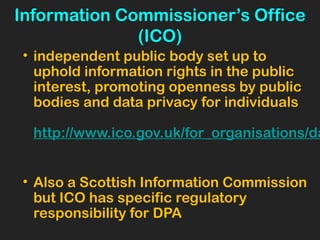Information Commissioner’s Office
(ICO)
• independent public body set up to
uphold information rights in the public
interest, promoting openness by public
bodies and data privacy for individuals
http://www.ico.gov.uk/for_organisations/da
• Also a Scottish Information Commission
but ICO has specific regulatory
responsibility for DPA
 