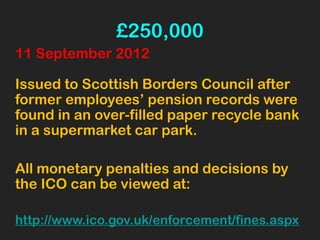 £250,000
11 September 2012
Issued to Scottish Borders Council after
former employees’ pension records were
found in an over-filled paper recycle bank
in a supermarket car park.
All monetary penalties and decisions by
the ICO can be viewed at:
http://www.ico.gov.uk/enforcement/fines.aspx
 