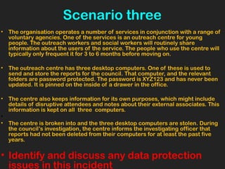 Scenario three
• The organisation operates a number of services in conjunction with a range of
voluntary agencies. One of the services is an outreach centre for young
people. The outreach workers and social workers will routinely share
information about the users of the service. The people who use the centre will
typically only frequent it for 3 to 6 months before moving on.
• The outreach centre has three desktop computers. One of these is used to
send and store the reports for the council. That computer, and the relevant
folders are password protected. The password is XYZ123 and has never been
updated. It is pinned on the inside of a drawer in the office.
• The centre also keeps information for its own purposes, which might include
details of disruptive attendees and notes about their external associates. This
information is kept on all three computers.
•
• The centre is broken into and the three desktop computers are stolen. During
the council’s investigation, the centre informs the investigating officer that
reports had not been deleted from their computers for at least the past five
years.
• Identify and discuss any data protection
issues in this incident
 