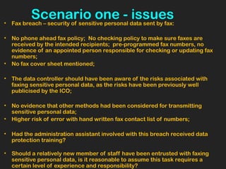 Scenario one - issues• Fax breach – security of sensitive personal data sent by fax:
• No phone ahead fax policy; No checking policy to make sure faxes are
received by the intended recipients; pre-programmed fax numbers, no
evidence of an appointed person responsible for checking or updating fax
numbers;
• No fax cover sheet mentioned;
• The data controller should have been aware of the risks associated with
faxing sensitive personal data, as the risks have been previously well
publicised by the ICO;
• No evidence that other methods had been considered for transmitting
sensitive personal data;
• Higher risk of error with hand written fax contact list of numbers;
• Had the administration assistant involved with this breach received data
protection training?
 
• Should a relatively new member of staff have been entrusted with faxing
sensitive personal data, is it reasonable to assume this task requires a
certain level of experience and responsibility?
 