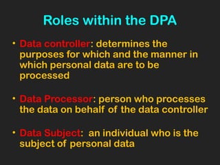 Roles within the DPA
• Data controller: determines the
purposes for which and the manner in
which personal data are to be
processed
• Data Processor: person who processes
the data on behalf of the data controller
• Data Subject: an individual who is the
subject of personal data
 