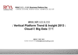 ROA컨설팅 : 제 2회 Business Platform Day
- 플랫폼 전성시대, 어떻게 시장을 고찰해야 할 것인가?
2013년 ICT 시장 대 전망
: Vertical Platform Trend & Insight 2013 :
Cloud와 Big Data 영역
2012년 12월 14일
이경현 선임연구원 (khlee@roaconsulting.co.kr)
 