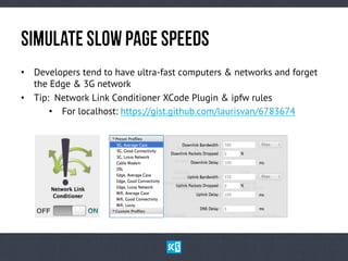 SiMuLaTe SlOw PaGe SpEeDs
•  Developers tend to have ultra-fast computers & networks and forget
the Edge & 3G network
•  Tip: Network Link Conditioner XCode Plugin & ipfw rules
•  For localhost: https://gist.github.com/laurisvan/6783674

 