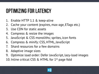 OpTiMiZiNg fOr LaTeNcY
1.  Enable HTTP 1.1 & keep-alive
2.  Cache your content (expires, max-age, ETags etc.)
3.  Use CDN for static assets
4.  Compress & resize the images
5.  JavaScript & CSS monoliths; sprites, icon fonts
6.  Compress & minify: CSS, HTML, JavaScript
7.  Shard resources for a few domains
8.  Adaptive image sizes
9.  Optimize load order: Defer JavaScript, lazy-load images
10. Inline critical CSS & HTML for 1st page fold

 
