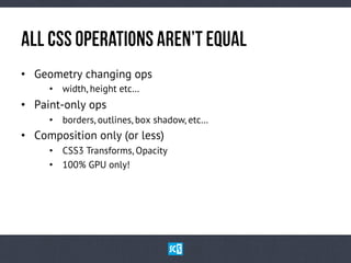 AlL CsS OpErAtIoNs aReN’t EqUaL
•  Geometry changing ops
•  width, height etc…

•  Paint-only ops
•  borders, outlines, box shadow, etc…

•  Composition only (or less)
•  CSS3 Transforms, Opacity
•  100% GPU only!

 
