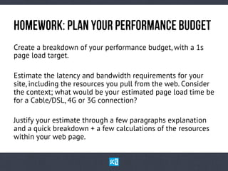 HoMeWoRk: PlAn yOuR PeRfOrMaNcE BuDgEt
Create a breakdown of your performance budget, with a 1s
page load target.
Estimate the latency and bandwidth requirements for your
site, including the resources you pull from the web. Consider
the context; what would be your estimated page load time be
for a Cable/DSL, 4G or 3G connection?
Justify your estimate through a few paragraphs explanation
and a quick breakdown + a few calculations of the resources
within your web page.

 
