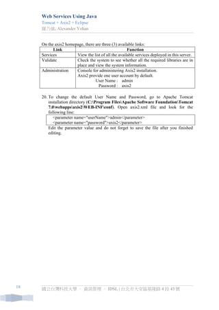 Web Services Using Java 
Tomcat + Axis2 + Eclipse 
羅乃維, Alexander Yohan 
國立台灣科技大學 – 資訊管理 – IDSL | 台北市大安區基隆路 4 段 43 號 
18 
On the axis2 homepage, there are three (3) available links: 
Link 
Function 
Services 
View the list of all the available services deployed in this server. 
Validate 
Check the system to see whether all the required libraries are in place and view the system information. 
Administration 
Console for administering Axis2 installation. Axis2 provide one user account by default. 
User Name : 
admin 
Password : 
axis2 
20. To change the default User Name and Password, go to Apache Tomcat installation directory (C:Program FilesApache Software FoundationTomcat 7.0webappsaxis2WEB-INFconf). Open axis2.xml file and look for the following line: 
<parameter name="userName">admin</parameter> <parameter name="password">axis2</parameter> 
Edit the parameter value and do not forget to save the file after you finished editing.  