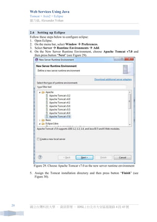 Web Services Using Java 
Tomcat + Axis2 + Eclipse 
羅乃維, Alexander Yohan 
國立台灣科技大學 – 資訊管理 – IDSL | 台北市大安區基隆路 4 段 43 號 
20 
2.6 Setting up Eclipse 
Follow these steps below to configure eclipse: 
1. Open Eclipse. 
2. On the menu bar, select Window  Preferences. 
3. Select Server  Runtime Environments  Add. 
4. On the New Server Runtime Environment, choose Apache Tomcat v7.0 and then press button “Next” (see Figure 29). 
Figure 29. Choose Apache Tomcat v7.0 as the new server runtime environment 
5. Assign the Tomcat installation directory and then press button “Finish” (see Figure 30).  