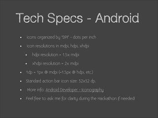 Tech Specs - Android
•
•

icons organized by “DPI” - dots per inch
icon resolutions in mdpi, hdpi, xhdpi

•
•
•
•
•
•

hdpi resolution = 1.5x mdpi
xhdpi resolution = 2x mdpi

1dp = 1px @ mdpi (=1.5px @ hdpi, etc.)
Standard action bar icon size: 32x32 dp.
More info: Android Developer - Iconography
Feel free to ask me for clarity during the Hackathon if needed!

 
