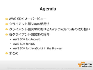 Agenda
!   AWS  SDK  オーバービュー
!   クライアント側SDKの活⽤用法
!   クライアント側SDKにおけるAWS  Credentialsの取り扱い
!   各クライアント側SDKの紹介
•  AWS  SDK  for  Android
•  AWS  SDK  for  iOS
•  AWS  SDK  for  JavaScript  in  the  Browser

!   まとめ

© 2012 Amazon.com, Inc. and its affiliates. All rights reserved. May not be copied, modified or distributed in whole or in part without the express consent of Amazon.com, Inc.

 