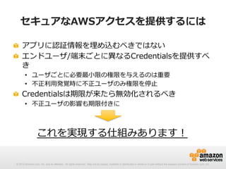 セキュアなAWSアクセスを提供するには
!   アプリに認証情報を埋め込むべきではない
!   エンドユーザ/端末ごとに異異なるCredentialsを提供すべ
き
•  ユーザごとに必要最⼩小限の権限を与えるのは重要
•  不不正利利⽤用発覚時に不不正ユーザのみ権限を停⽌止

!   Credentialsは期限が来たら無効化されるべき
•  不不正ユーザの影響も期限付きに

これを実現する仕組みあります！
© 2012 Amazon.com, Inc. and its affiliates. All rights reserved. May not be copied, modified or distributed in whole or in part without the express consent of Amazon.com, Inc.

 