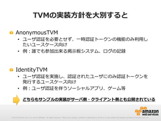 TVMの実装⽅方針を⼤大別すると
! AnonymousTVM

•  ユーザ認証を必要とせず、⼀一時認証トークンの機能のみ利利⽤用し
たいユースケース向け
•  例例：誰でも参加出来る掲⽰示板システム、ログの記録

! IdentityTVM

•  ユーザ認証を実施し、認証されたユーザにのみ認証トークンを
発⾏行行するユースケース向け
•  例例：ユーザ認証を伴うソーシャルアプリ、ゲーム等
どちらもサンプルの実装がサーバ側・クライアント側とも公開されている

© 2012 Amazon.com, Inc. and its affiliates. All rights reserved. May not be copied, modified or distributed in whole or in part without the express consent of Amazon.com, Inc.

 