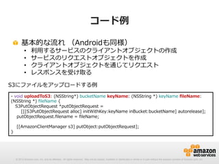 コード例例
!   基本的な流流れ  （Androidも同様）
• 
• 
• 
• 

利利⽤用するサービスのクライアントオブジェクトの作成
サービスのリクエストオブジェクトを作成
クライアントオブジェクトを通じてリクエスト
レスポンスを受け取る

S3にファイルをアップロードする例例
-‐‑‒  void  uploadToS3:  (NSString*)  bucketName  keyName:  (NSString  *)  keyName  ﬁleName:  
(NSString  *)  ﬁleName  {
      S3PutObjectRequest  *putObjectRequest  =  
              [[[S3PutObjectRequest  alloc]  initWithKey:keyName  inBucket:bucketName]  autorelease];
        putObjectRequest.ﬁlename  =  ﬁleName;
        [[AmazonClientManager  s3]  putObject:putObjectRequest];
}

© 2012 Amazon.com, Inc. and its affiliates. All rights reserved. May not be copied, modified or distributed in whole or in part without the express consent of Amazon.com, Inc.

 