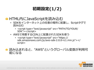 初期設定(1/2)
!   HTML内にJavaScriptを読み込む

•  SDKをインターネット上の任意の場所に配置し、Scriptタグで
読み込む
•  <script  type="text/javascript"  src=”PATH/TO/YOUR/
SDK"></script>

•  AWSで⽤用意するCDN上に配置されたSDKを使う

•  <script  type="text/javascript"  src="https://
sdk.amazonaws.com/js/aws-‐‑‒sdk-‐‑‒2.0.0-‐‑‒rc1.min.js"></
script>

!   読み込まれると、“AWS”というグローバル変数が利利⽤用可
能になる

© 2012 Amazon.com, Inc. and its affiliates. All rights reserved. May not be copied, modified or distributed in whole or in part without the express consent of Amazon.com, Inc.

 