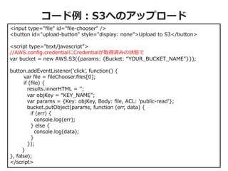 コード例例：S3へのアップロード
<input  type="ﬁle"  id="ﬁle-‐‑‒chooser"  />
<button  id="upload-‐‑‒button"  style="display:  none”>Upload  to  S3</button>
<script  type="text/javascript”>
//AWS.conﬁg.credentialにCredentialが取得済みの状態で
var  bucket  =  new  AWS.S3({params:  {Bucket:  “YOUR_̲BUCKET_̲NAME”}});
button.addEventListener('click',  function()  {
                var  ﬁle  =  ﬁleChooser.ﬁles[0];
                if  (ﬁle)  {
                    results.innerHTML  =  '';
                    var  objKey  =  “KEY_̲NAME”;
                    var  params  =  {Key:  objKey,  Body:  ﬁle,  ACL:  'public-‐‑‒read'};
                    bucket.putObject(params,  function  (err,  data)  {
                        if  (err)  {
                            console.log(err);
                        }  else  {
                            console.log(data);
                        }
                    });
              }
},  false);
</script>

© 2012 Amazon.com, Inc. and its affiliates. All rights reserved. May not be copied, modified or distributed in whole or in part without the express consent of Amazon.com, Inc.

 