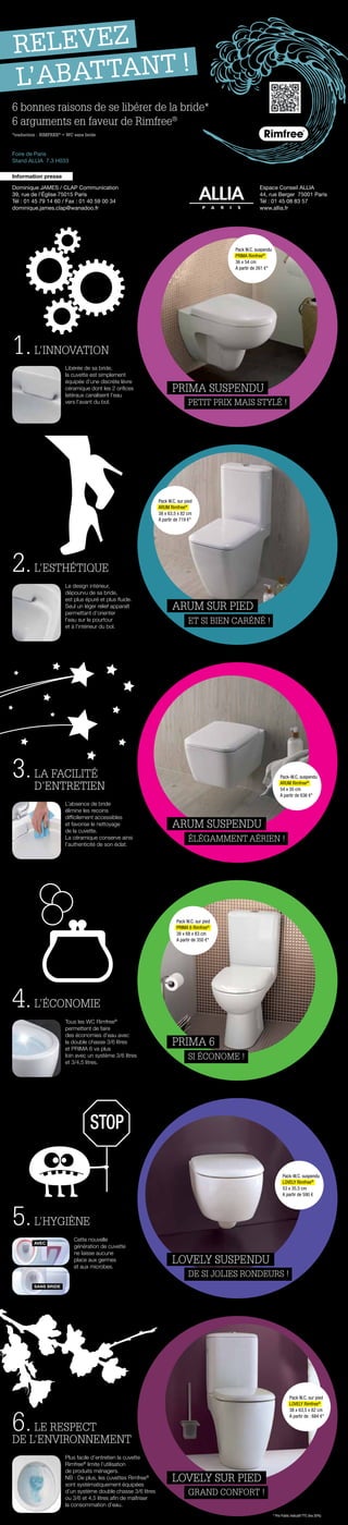 6 bonnes raisons de se libérer de la bride*
6 arguments en faveur de Rimfree®
Dominique JAMES / CLAP Communication
39, rue de l’Église 75015 Paris
Tél : 01 45 79 14 60 / Fax : 01 40 59 00 34
dominique.james.clap@wanadoo.fr
Information presse
Espace Conseil ALLIA
44, rue Berger 75001 Paris
Tél : 01 45 08 83 57
www.allia.fr
PRIMA suspendu
PRIMA 6
LOVELY suspendu
Lovely sur pied
RELEVEZ
L’ABATTANT !
Libérée de sa bride,
la cuvette est simplement
équipée d’une discrète lèvre
céramique dont les 2 orifices
latéraux canalisent l’eau
vers l’avant du bol.
Tous les WC Rimfree®
permettent de faire
des économies d’eau avec
la double chasse 3/6 litres
et Prima 6 va plus
loin avec un système 3/6 litres
et 3/4,5 litres.
Cette nouvelle
génération de cuvette
ne laisse aucune
place aux germes
et aux microbes.
Plus facile d’entretien la cuvette
Rimfree®
limite l’utilisation
de produits ménagers.
NB : De plus, les cuvettes Rimfree®
sont systématiquement équipées
d’un système double chasse 3/6 litres
ou 3/6 et 4,5 litres afin de maîtriser
la consommation d’eau.
Le design intérieur,
dépourvu de sa bride,
est plus épuré et plus fluide.
Seul un léger relief apparaît
permettant d’orienter
l’eau sur le pourtour
et à l’intérieur du bol.
L’absence de bride
élimine les recoins
difficilement accessibles
et favorise le nettoyage
de la cuvette.
La céramique conserve ainsi
l’authenticité de son éclat.
1.L’INNOVATION
4.L’ÉCONOMIE
5.L’HYGIÈNE
6.LE RESPECT
DE L’ENVIRONNEMENT
2.L’ESTHéTIQUE
3.LA FACILITÉ
D’ENTRETIEN
Foire de Paris
Stand ALLIA 7.3 H033
*traduction : RIMFREE®
= WC sans bride
Petit prix mais stylé !
Si économe !
De si jolies rondeurs !
Grand confort !
ARUM suspendu
élégamment aérien !
ARUM sur pied
et si bien caréné !
Pack W.C. suspendu
Prima Rimfree®
36 x 54 cm
A partir de 261 €*
Pack W.C. sur pied
ARUM Rimfree®
38 x 63,5 x 82 cm
A partir de 719 €*
Pack-W.C. suspendu
ARUM Rimfree®
54 x 35 cm
A partir de 636 €*
Pack-W.C. suspendu
LOVELY Rimfree®
53 x 35,5 cm
A partir de 590 €
Pack W.C. sur pied
LOVELY Rimfree®
38 x 63,5 x 82 cm
A partir de : 684 €*
Pack W.C. sur pied
Prima 6 Rimfree®
38 x 68 x 83 cm
A partir de 350 €*
* Prix Public Indicatif TTC (tva 20%)
STOP
Avec
sans bride
 