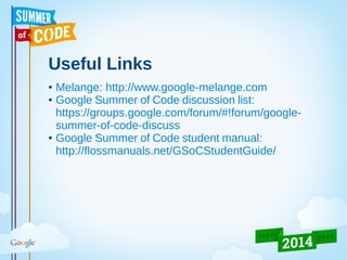 Useful Links
● Melange: http://www.google-melange.com
● Google Summer of Code discussion list:
https://groups.google.com/forum/#!forum/google-
summer-of-code-discuss
● Google Summer of Code student manual:
http://flossmanuals.net/GSoCStudentGuide/
 
