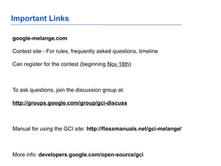 Important Links
google-melange.com
Contest site - For rules, frequently asked questions, timeline
Can register for the contest (beginning Nov 18th)
To ask questions, join the discussion group at:
http://groups.google.com/group/gci-discuss
Manual for using the GCI site: http://flossmanuals.net/gci-melange/
More info: developers.google.com/open-source/gci
 
