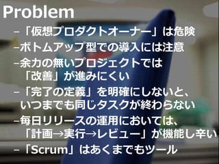 Problem
–「仮想プロダクトオーナー」は危険
–ボトムアップ型での導入には注意
–余力の無いプロジェクトでは
「改善」が進みにくい
–「完了の定義」を明確にしないと、
いつまでも同じタスクが終わらない
–毎日リリースの運用においては、
「計画→実行→レビュー」が機能し辛い
–「Scrum」はあくまでもツール
 
