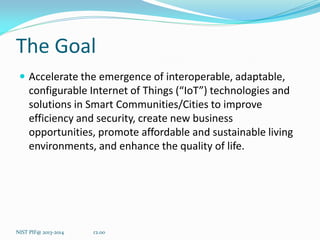 The Goal 
Accelerate the emergence of interoperable, adaptable, configurable Internet of Things (“IoT”) technologies and solutions in Smart Communities/Cities to improve efficiency and security, create new business opportunities, promote affordable and sustainable living environments, and enhance the quality of life. 
r2.00 
NIST PIF@ 2013-2014  