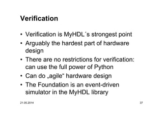 21.05.2014 37
Verification
• Verification is MyHDL´s strongest point
• Arguably the hardest part of hardware
design
• There are no restrictions for verification:
can use the full power of Python
• Can do „agile“ hardware design
• The Foundation is an event-driven
simulator in the MyHDL library
 