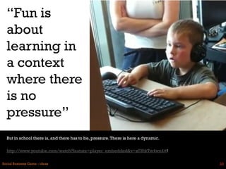 “Fun is
about
learning in
a context
where there
is no
pressure”
But in school there is, and there has to be, pressure. There is here a dynamic.
http://www.youtube.com/watch?feature=player_embedded&v=x5YtkTw4wn4#!
Social Business Game - ideas

33

 