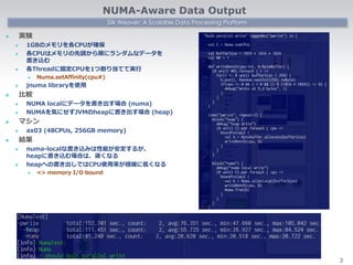 Silk Weaver: A Scalable Data Processing Platform
NUMA-Aware Data Output
 実験
 1GBのメモリを各CPUが確保
 各CPUはメモリの先頭から順にランダムなデータを
書き込む
 各Threadに固定CPUを1つ割り当てて実行
 Numa.setAffinity(cpu#)
 jnuma libraryを使用
 比較
 NUMA localにデータを書き出す場合 (numa)
 NUMAを気にせずJVMのheapに書き出す場合 (heap)
 マシン
 ax03 (48CPUs, 256GB memory)
 結果
 numa-localな書き込みは性能が安定するが、
heapに書き込む場合は、遅くなる
 heapへの書き出しではCPU使用率が極端に低くなる
 => memory I/O bound
3
 