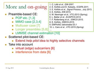 31 Aug. 2015 CentraleSupelec, Rennes 41
More and on-going
 Preamble-based CE:
 POP etc. [1,3]
 MIMO case [2,3,4]
 Multiuser case [7]
 Longer preambles [5,8]
 LMMSE channel estimation [10]
 Scattered pilot-based CE:
 Extend help pilot idea to highly selective channels
 Take into account
 virtual (edge) subcarriers [6]
 interference from data [6]
1. C. Lélé et al., EW-2007.
2. E. Kofidis and D. Katselis, ICSIPA-2011.
3. E. Kofidis et al., Signal Process., July 2013.
4. E. Kofidis, EW-2015.
5. M. Newinger et al., VTC-2013 (Spring).
6. L. Baltar et al., EUSIPCO-2014.
7. F. Rottenberg et al., ISWCS-2015.
8. E. Kofidis, ISWCS-2015.
9. EMPhAtiC deliverable D3.1
10. L. Caro et al., VTC-2015 (Spring).
…
 