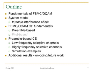 31 Aug. 2015 CentraleSupelec, Rennes 7
Outline
 Fundamentals of FBMC/OQAM
 System model
 Intrinsic interference effect
 FBMC/OQAM CE fundamentals
 Preamble-based
 Pilot-based
 Preamble-based CE
 Low frequency selective channels
 Highly frequency selective channels
 Simulation examples
 Additional results - on-going/future work
 