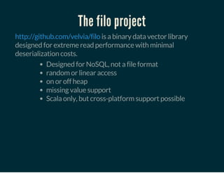 The filo project
is a binary data vector library
designed for extreme read performance with minimal
deserialization costs.
http://github.com/velvia/filo
Designed for NoSQL, not a file format
random or linear access
on or off heap
missing value support
Scala only, but cross-platform support possible
 