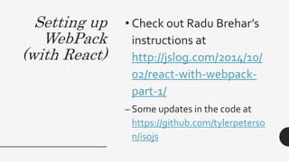 Setting up
WebPack
(with React)
• Check out Radu Brehar’s
instructions at
http://jslog.com/2014/10/
02/react-with-webpack-
part-1/
– Some updates in the code at
https://github.com/tylerpeterso
n/isojs
 