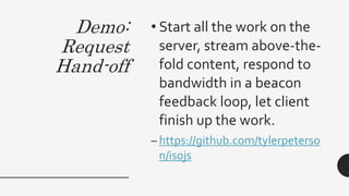 Demo:
Request
Hand-off
• Start all the work on the
server, stream above-the-
fold content, respond to
bandwidth in a beacon
feedback loop, let client
finish up the work.
– https://github.com/tylerpeterso
n/isojs
 