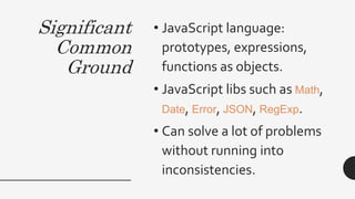 Significant
Common
Ground
• JavaScript language:
prototypes, expressions,
functions as objects.
• JavaScript libs such as Math,
Date, Error, JSON, RegExp.
• Can solve a lot of problems
without running into
inconsistencies.
 