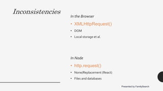 Inconsistencies
In the Browser
• XMLHttpRequest()
• DOM
• Local storage et al.
In Node
• http.request()
• None/Replacement (React)
• Files and databases
Presented by FamilySearch
 