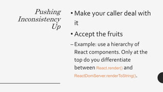 Pushing
Inconsistency
Up
• Make your caller deal with
it
• Accept the fruits
– Example: use a hierarchy of
React components. Only at the
top do you differentiate
between React.render() and
ReactDomServer.renderToString().
 