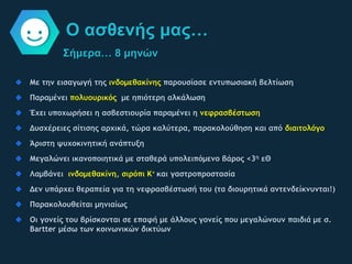 Σήμερα… 8 μηνών
Ο ασθενής μας…
Με την εισαγωγή της ινδομεθακίνης παρουσίασε εντυπωσιακή βελτίωση
Παραμένει πολυουρικός με ηπιότερη αλκάλωση
Έχει υποχωρήσει η ασβεστιουρία παραμένει η νεφρασβέστωση
Δυσχέρειες σίτισης αρχικά, τώρα καλύτερα, παρακολούθηση και από διαιτολόγο
Άριστη ψυχοκινητική ανάπτυξη
Μεγαλώνει ικανοποιητικά με σταθερά υπολειπόμενο βάρος <3η εΘ
Λαμβάνει ινδομεθακίνη, σιρόπι Κ+ και γαστροπροστασία
Δεν υπάρχει θεραπεία για τη νεφρασβέστωσή του (τα διουρητικά αντενδείκνυνται!)
Παρακολουθείται μηνιαίως
Οι γονείς του βρίσκονται σε επαφή με άλλους γονείς που μεγαλώνουν παιδιά με σ.
Bartter μέσω των κοινωνικών δικτύων
 