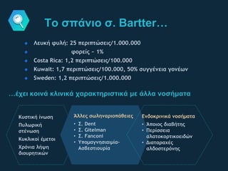 Το σπάνιο σ. Bartter…
Λευκή φυλή: 25 περιπτώσεις/1.000.000
φορείς ~ 1%
Costa Rica: 1,2 περιπτώσεις/100.000
Kuwait: 1,7 περιπτώσεις/100.000, 50% συγγένεια γονέων
Sweden: 1,2 περιπτώσεις/1.000.000
…έχει κοινά κλινικά χαρακτηριστικά με άλλα νοσήματα
Κυστική ίνωση
Πυλωρική
στένωση
Κυκλικοί έμετοι
Χρόνια λήψη
διουρητικών
Άλλες σωληναριοπάθειες
• Σ. Dent
• Σ. Gitelman
• Σ. Fanconi
• Υπομαγνησιαιμία-
Ασβεστιουρία
Ενδοκρινικά νοσήματα
• Άποιος διαβήτης
• Περίσσεια
αλατοκορτικοειδών
• Διαταραχές
αλδοστερόνης
 