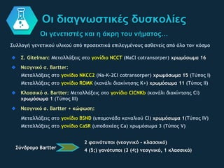 Οι γενετιστές και η άκρη του νήματος…
Οι διαγνωστικές δυσκολίες
Συλλογή γενετικού υλικού από προσεκτικά επιλεγμένους ασθενείς από όλο τον κόσμο
Σ. Gitelman: Μεταλλάξεις στο γονίδιο NCCT (NaCl cotransorper) χρωμόσωμα 16
Νεογνικό σ. Bartter:
Μεταλλάξεις στο γονίδιο NKCC2 (Na-K-2Cl cotransorper) χρωμόσωμα 15 (Τύπος Ι)
Μεταλλάξεις στο γονίδιο ROMK (κανάλι διακίνησης Κ+) χρωμόσωμα 11 (Τύπος ΙΙ)
Κλασσικό σ. Bartter: Μεταλλάξεις στο γονίδιο ClCNKb (κανάλι διακίνησης Cl)
χρωμόσωμα 1 (Τύπος ΙΙΙ)
Νεογνικό σ. Bartter + κώφωση:
Μεταλλάξεις στο γονίδιο BSND (υπομονάδα καναλιού Cl) χρωμόσωμα 1(Τύπος ΙV)
Μεταλλάξεις στο γονίδιο CaSR (υποδοχέας Ca) χρωμόσωμα 3 (Τύπος V)
Σύνδρομο Bartter
2 φαινότυποι (νεογνικό - κλασσικό)
4 (5;) γονότυποι (3 (4;) νεογνικό, 1 κλασσικό)
 