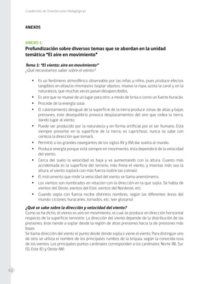 Cuadernillo de Orientaciones Pedagógicas
62
ANEXOS
ANEXO 1:
Profundización sobre diversos temas que se abordan en la unidad
temática “El aire en movimiento”
Tema 1: “El viento: aire en movimiento”
¿Qué necesitamos saber sobre el viento?
•	 Es un fenómeno atmosférico observable por las niñas y niños, pues produce efectos
tangibles en ellas/os mismas/os (soplar objetos, mueve la ropa, azota la cara) y en la
naturaleza, que muchas veces pasan desapercibidos.
•	 Es aire que se mueve de un lugar para otro, a modo de brisa o como un fuerte huracán.
•	 Procede de la energía solar.
•	 El calentamiento desigual de la superficie de la tierra produce zonas de altas y bajas
presiones, este desequilibrio provoca desplazamientos del aire que rodea la tierra,
dando lugar al viento.
•	 Puede ser producido por la naturaleza y en forma artificial por el ser humano. Está
siempre presente en la superficie de la tierra; es caprichoso, nunca se sabe con
certeza la dirección que tomará.
•	 Permitió a los grandes navegantes de los siglos XV y XVI dar vuelta al mundo.
•	 Produce energía porque está siempre en movimiento, ésta dependerá de la velocidad
del viento.
•	 Cerca del suelo la velocidad es baja y va aumentando con la altura. Cuanto más
accidentada es la superficie del terreno, más frena el viento, y mientas más sea la
altura, el viento soplará con más fuerza (sobre las colinas).
•	 El instrumento que mide la velocidad del viento se llama anemómetro.
•	 Los vientos son nombrados en relación con la dirección en la que sopla. Se habla de
vientos del Oeste, vientos del Este, vientos del Nordeste, etc.
•	 Cuando sopla con fuerza recibe distintos nombres, según las diferentes áreas del
mundo: ciclones, huracanes, tornados, etc. (ver glosario).
¿Qué se sabe sobre la dirección y velocidad del viento?
Como se ha dicho, el viento es aire en movimiento, el cual se produce en dirección horizontal
respecto de la superficie terrestre. La dirección del viento depende de la distribución de las
presiones, éste tiende a soplar desde la región de altas presiones hacia la de presiones más
bajas.
Se llama dirección del viento el punto desde donde sopla o viene el viento. Para distinguir uno
de otro se utiliza el nombre de los principales rumbos de la brújula, según la conocida rosa
de los vientos. Los principales puntos cardinales corresponden a los cardinales: Norte (N), Sur
(S), Este (E) y Oeste (W).
 
