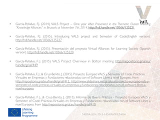 •  García-Peñalvo, F.J. (2014). VALS Project – One year after. Presented in the Thematic Cluster Meeting
“Knowledge Alliances” in Brussels at November 7th, 2014. http://hdl.handle.net/10366/125221
•  García-Peñalvo, F.J. (2015). Introducing VALS project and Semester of Code(English version).
http://hdl.handle.net/10366/125227
•  García-Peñalvo, F.J. (2015). Presentación del proyecto Virtual Alliances for Learning Society (Spanish
version). http://hdl.handle.net/10366/125220
•  García-Peñalvo, F. J. (2015) VALS Project Overview in Bolton meeting. http://repositorio.grial.eu/
handle/grial/449
•  García-Peñalvo, F. J.,  Cruz-Benito, J. (2015). Proyecto EuropeoVALS y Semester of Code: Prácticas
Virtuales en Empresas y Fundaciones relacionadas con el Software Libre a nivel Europeo. from
http://repositorio.grial.eu/handle/grial/412. http://www.slideshare.net/grialusal/proyecto-europeo-vals-y-
semester-of-code-prcticas-virtuales-en-empresas-y-fundaciones-relacionadas-con-el-software-libre-a-
nivel-europeo
•  García-Peñalvo, F. J.,  Cruz-Benito, J. (2015). Informe de Buena Práctica - Proyecto Europeo VALS y
Semester of Code: Prácticas Virtuales en Empresas y Fundaciones relacionadas con el Software Libre a
nivel Europeo. from http://repositorio.grial.eu/handle/grial/410
540054-LLP-L-2013-1-ES-ERASMUS-EKA
 