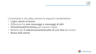 UI
L’importante è che abbia almeno le seguenti caratteristiche
• Login utente al lancio
• Differenza fra miei messaggi e messaggi di altri
• UITextField/UITextView per inserire il testo
• Bottone per il selezionamento/scatto di uno foto da inviare
• Nome dell’utente
 