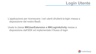 Login Utente
L’applicazione per riconoscere i vari utenti sfrutterà la login messa a
disposizione dal nostro BaaS.
Usate la classe MKUserExtension e MKLoginActivity messe a
disposizione dall’SDK ed implementate il flusso di login
 
