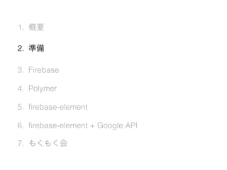 1. 概要
2. 準備
3. Firebase
4. Polymer
5. ﬁrebase-element
6. ﬁrebase-element + Google API
7. もくもく会
 
