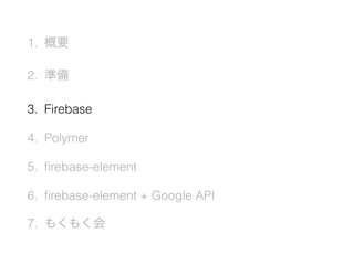 1. 概要
2. 準備
3. Firebase
4. Polymer
5. ﬁrebase-element
6. ﬁrebase-element + Google API
7. もくもく会
 
