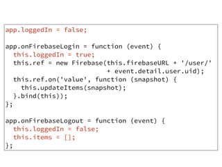 app.loggedIn = false;
app.onFirebaseLogin = function (event) {
this.loggedIn = true;
this.ref = new Firebase(this.firebaseURL + '/user/'
+ event.detail.user.uid);
this.ref.on('value', function (snapshot) {
this.updateItems(snapshot);
}.bind(this));
};
app.onFirebaseLogout = function (event) {
this.loggedIn = false;
this.items = [];
};
 