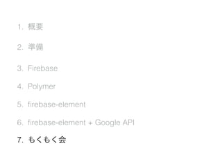 1. 概要
2. 準備
3. Firebase
4. Polymer
5. ﬁrebase-element
6. ﬁrebase-element + Google API
7. もくもく会
 